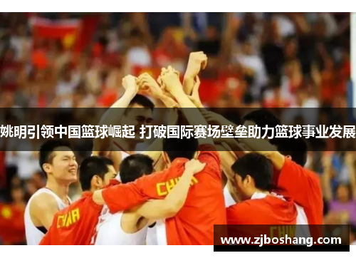 姚明引领中国篮球崛起 打破国际赛场壁垒助力篮球事业发展