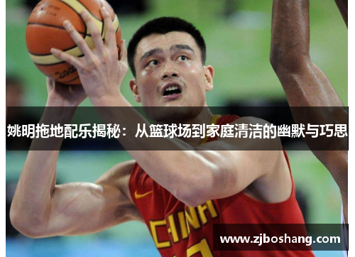 姚明拖地配乐揭秘：从篮球场到家庭清洁的幽默与巧思