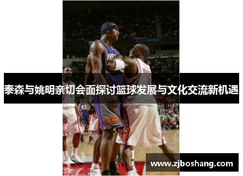 泰森与姚明亲切会面探讨篮球发展与文化交流新机遇