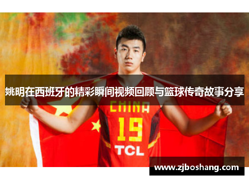 姚明在西班牙的精彩瞬间视频回顾与篮球传奇故事分享